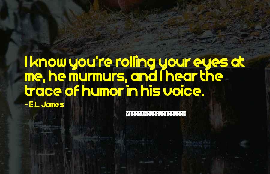 E.L. James Quotes: I know you're rolling your eyes at me, he murmurs, and I hear the trace of humor in his voice.