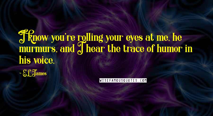 E.L. James Quotes: I know you're rolling your eyes at me, he murmurs, and I hear the trace of humor in his voice.