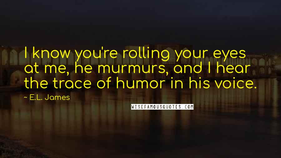 E.L. James Quotes: I know you're rolling your eyes at me, he murmurs, and I hear the trace of humor in his voice.