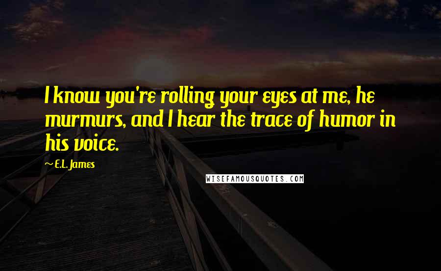 E.L. James Quotes: I know you're rolling your eyes at me, he murmurs, and I hear the trace of humor in his voice.