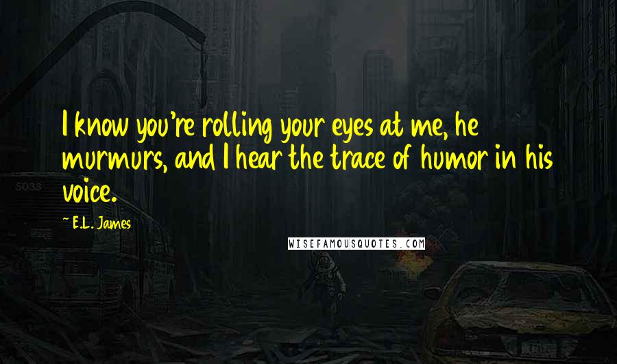 E.L. James Quotes: I know you're rolling your eyes at me, he murmurs, and I hear the trace of humor in his voice.