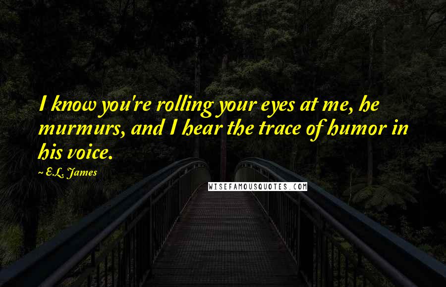 E.L. James Quotes: I know you're rolling your eyes at me, he murmurs, and I hear the trace of humor in his voice.