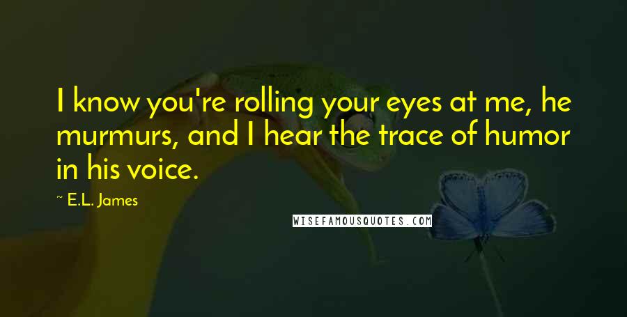 E.L. James Quotes: I know you're rolling your eyes at me, he murmurs, and I hear the trace of humor in his voice.
