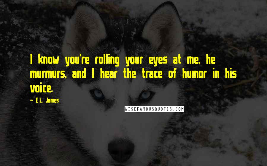 E.L. James Quotes: I know you're rolling your eyes at me, he murmurs, and I hear the trace of humor in his voice.