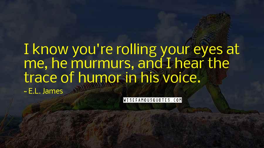 E.L. James Quotes: I know you're rolling your eyes at me, he murmurs, and I hear the trace of humor in his voice.