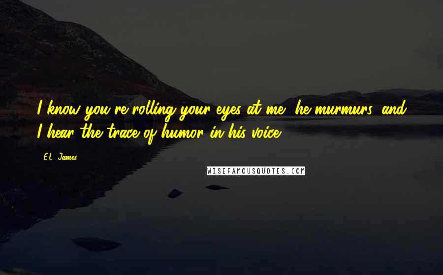 E.L. James Quotes: I know you're rolling your eyes at me, he murmurs, and I hear the trace of humor in his voice.