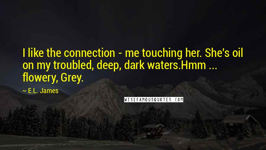 E.L. James Quotes: I like the connection - me touching her. She's oil on my troubled, deep, dark waters.Hmm ... flowery, Grey.