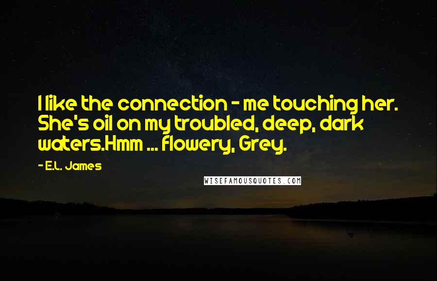 E.L. James Quotes: I like the connection - me touching her. She's oil on my troubled, deep, dark waters.Hmm ... flowery, Grey.