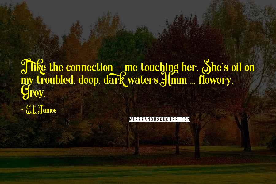 E.L. James Quotes: I like the connection - me touching her. She's oil on my troubled, deep, dark waters.Hmm ... flowery, Grey.