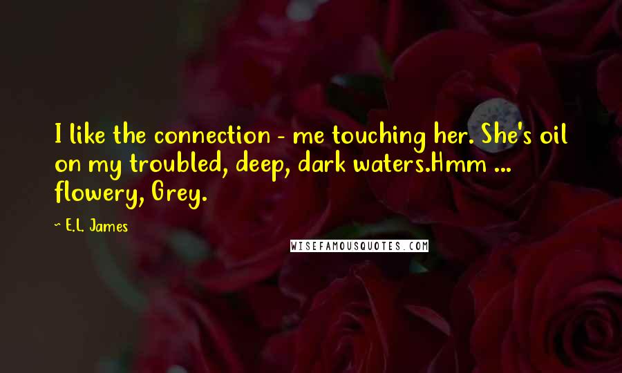 E.L. James Quotes: I like the connection - me touching her. She's oil on my troubled, deep, dark waters.Hmm ... flowery, Grey.