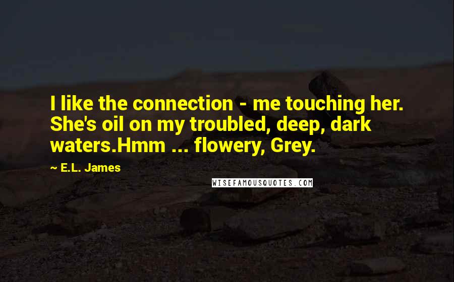 E.L. James Quotes: I like the connection - me touching her. She's oil on my troubled, deep, dark waters.Hmm ... flowery, Grey.