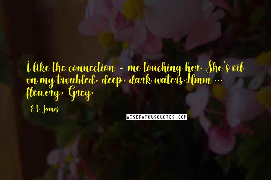 E.L. James Quotes: I like the connection - me touching her. She's oil on my troubled, deep, dark waters.Hmm ... flowery, Grey.