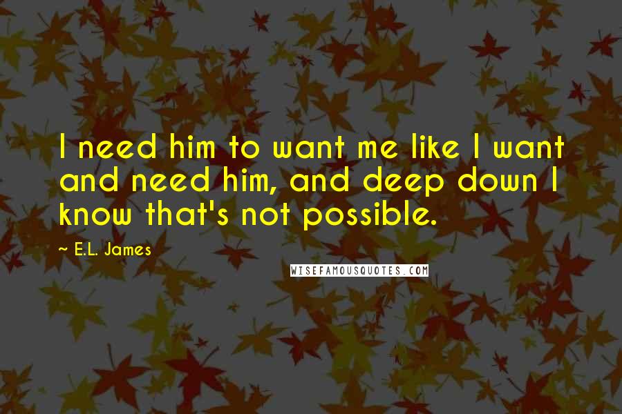 E.L. James Quotes: I need him to want me like I want and need him, and deep down I know that's not possible.