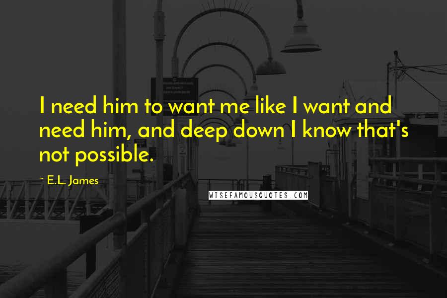 E.L. James Quotes: I need him to want me like I want and need him, and deep down I know that's not possible.