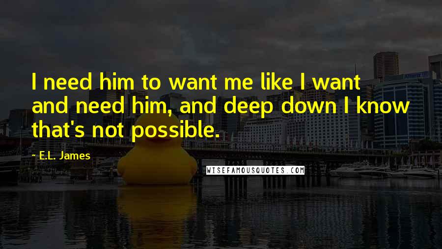 E.L. James Quotes: I need him to want me like I want and need him, and deep down I know that's not possible.