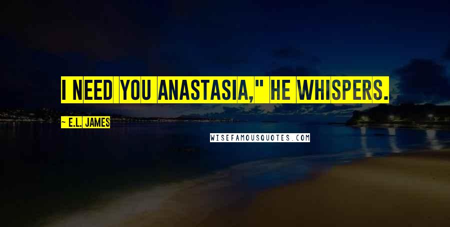 E.L. James Quotes: I need you Anastasia," he whispers.