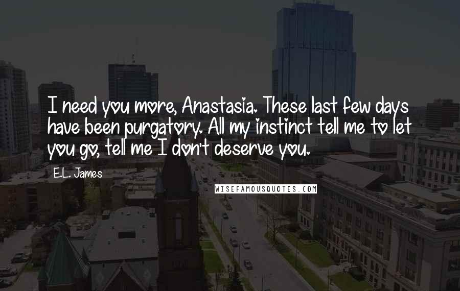 E.L. James Quotes: I need you more, Anastasia. These last few days have been purgatory. All my instinct tell me to let you go, tell me I don't deserve you.