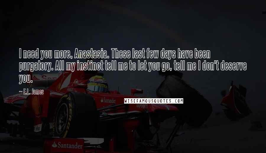 E.L. James Quotes: I need you more, Anastasia. These last few days have been purgatory. All my instinct tell me to let you go, tell me I don't deserve you.