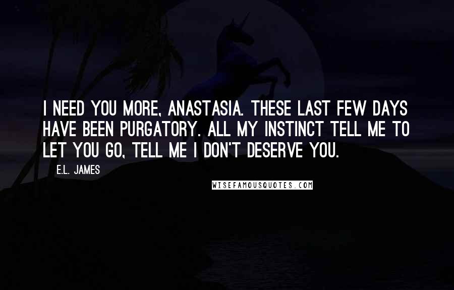 E.L. James Quotes: I need you more, Anastasia. These last few days have been purgatory. All my instinct tell me to let you go, tell me I don't deserve you.