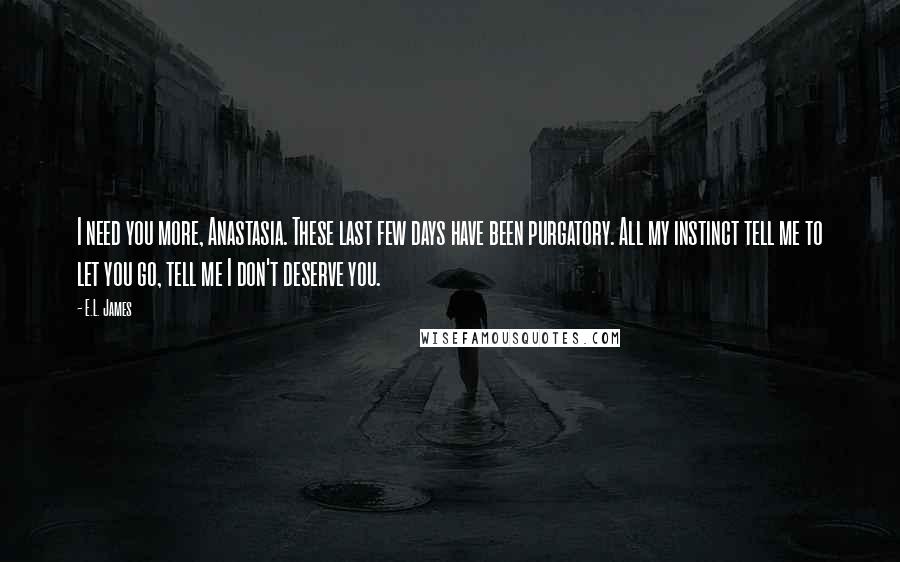 E.L. James Quotes: I need you more, Anastasia. These last few days have been purgatory. All my instinct tell me to let you go, tell me I don't deserve you.