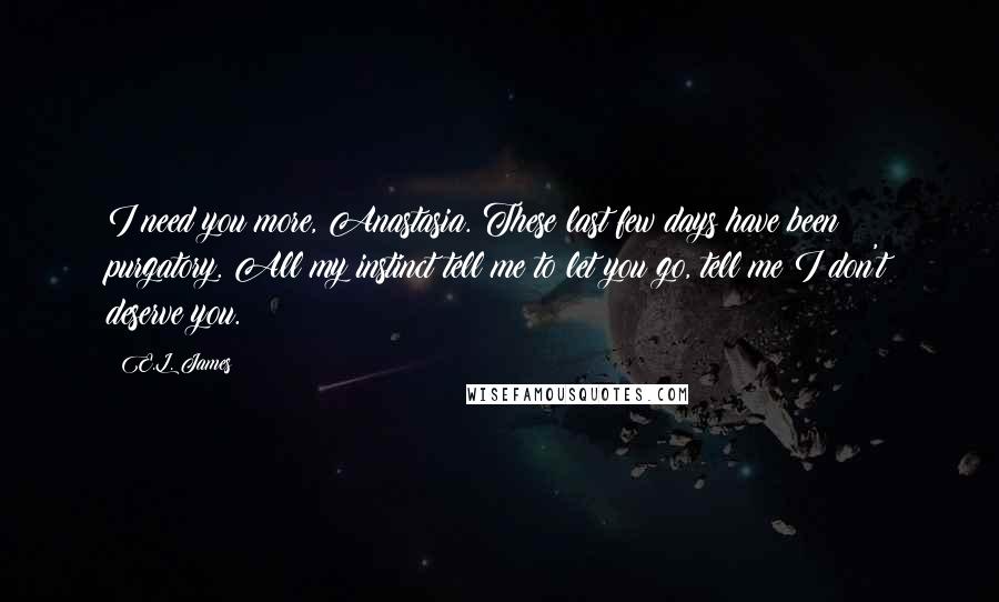 E.L. James Quotes: I need you more, Anastasia. These last few days have been purgatory. All my instinct tell me to let you go, tell me I don't deserve you.