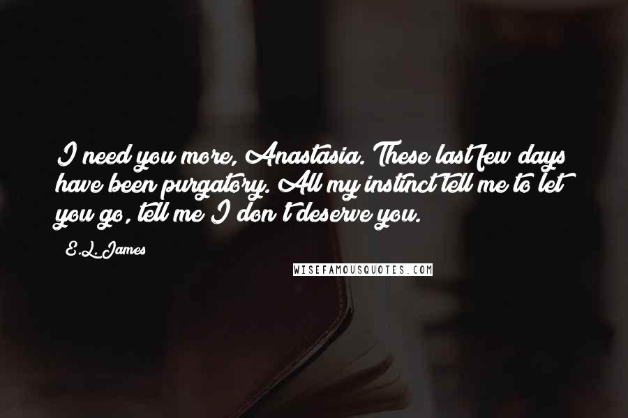 E.L. James Quotes: I need you more, Anastasia. These last few days have been purgatory. All my instinct tell me to let you go, tell me I don't deserve you.