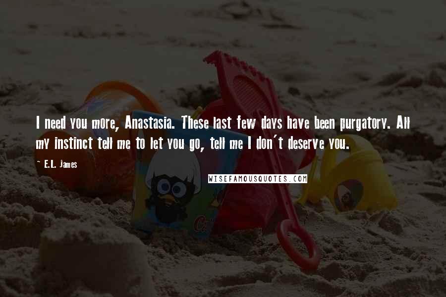 E.L. James Quotes: I need you more, Anastasia. These last few days have been purgatory. All my instinct tell me to let you go, tell me I don't deserve you.