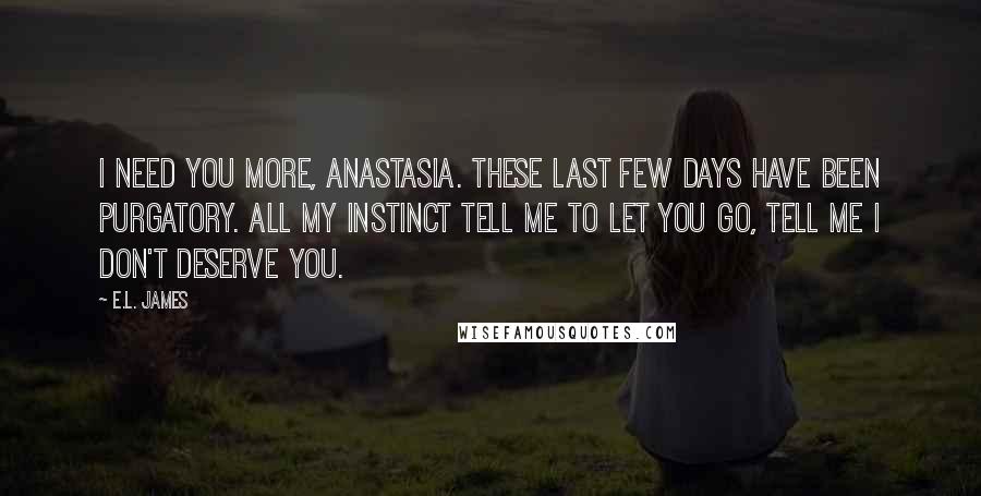 E.L. James Quotes: I need you more, Anastasia. These last few days have been purgatory. All my instinct tell me to let you go, tell me I don't deserve you.
