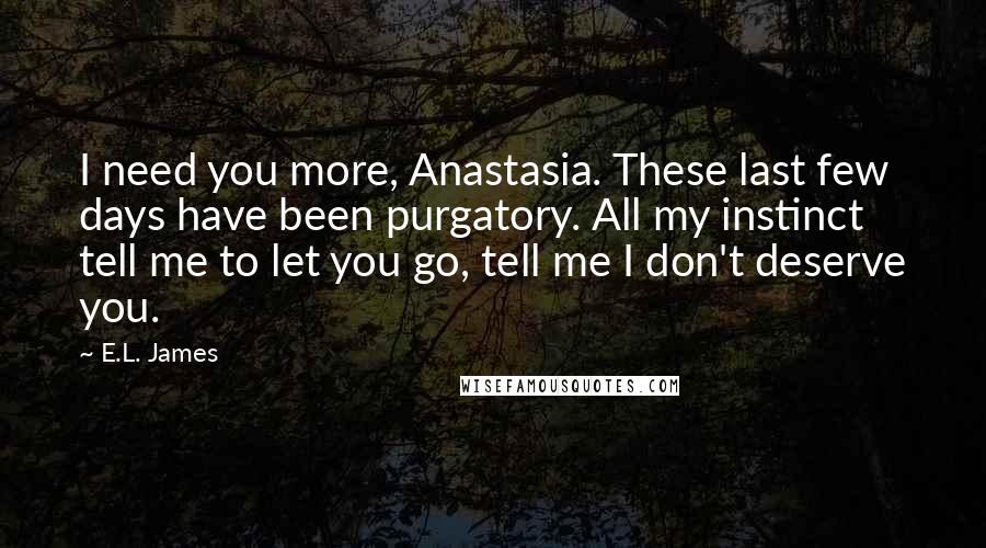 E.L. James Quotes: I need you more, Anastasia. These last few days have been purgatory. All my instinct tell me to let you go, tell me I don't deserve you.