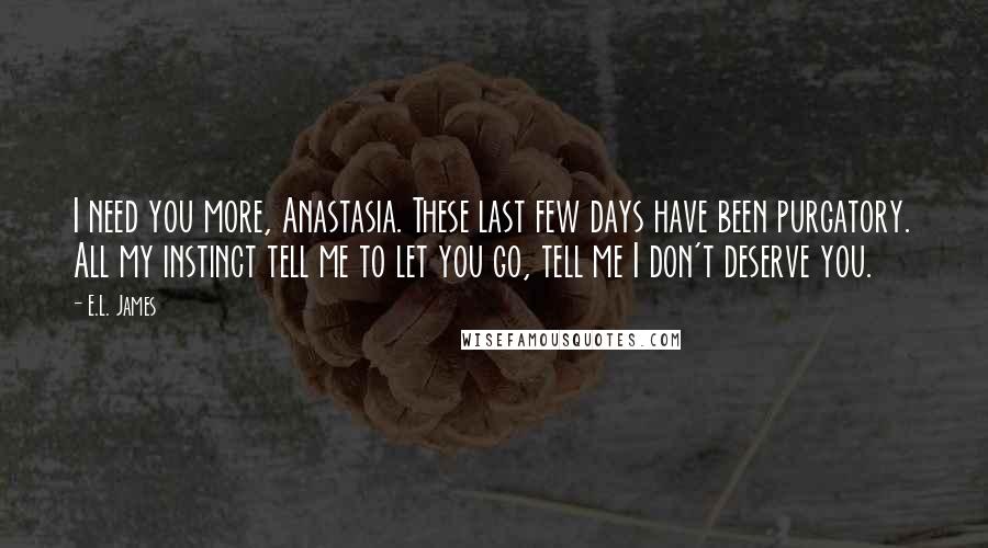 E.L. James Quotes: I need you more, Anastasia. These last few days have been purgatory. All my instinct tell me to let you go, tell me I don't deserve you.