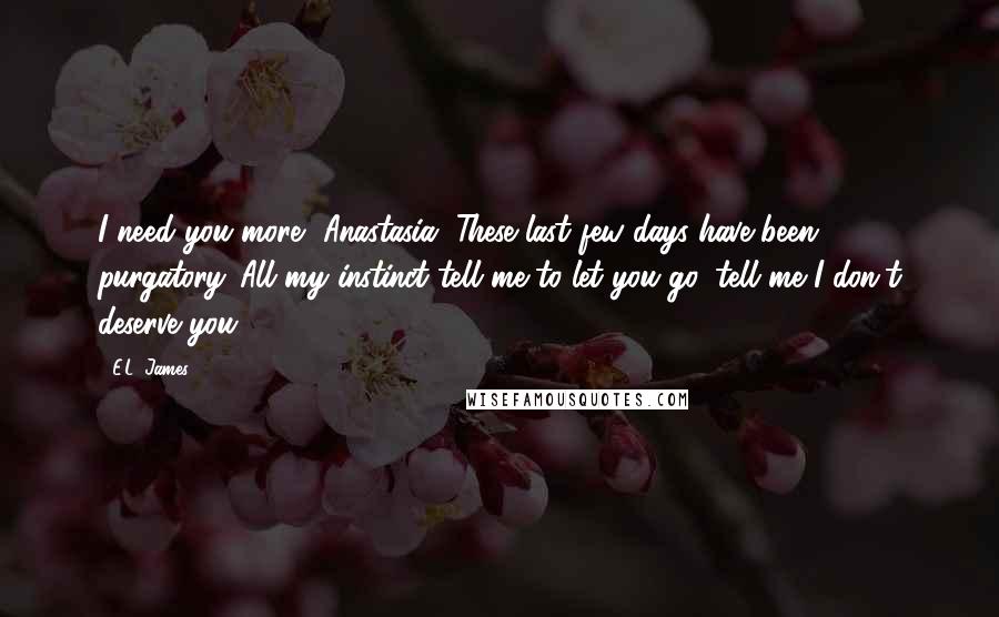 E.L. James Quotes: I need you more, Anastasia. These last few days have been purgatory. All my instinct tell me to let you go, tell me I don't deserve you.