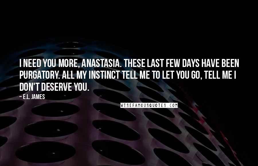 E.L. James Quotes: I need you more, Anastasia. These last few days have been purgatory. All my instinct tell me to let you go, tell me I don't deserve you.