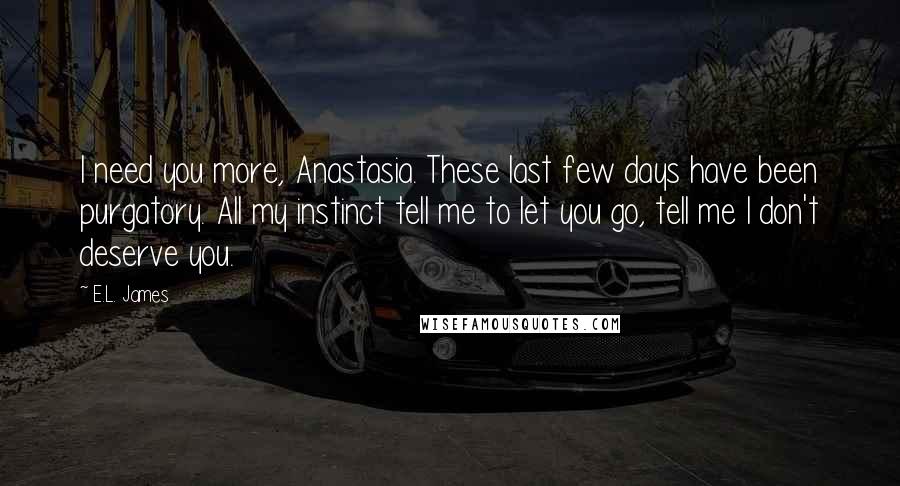 E.L. James Quotes: I need you more, Anastasia. These last few days have been purgatory. All my instinct tell me to let you go, tell me I don't deserve you.