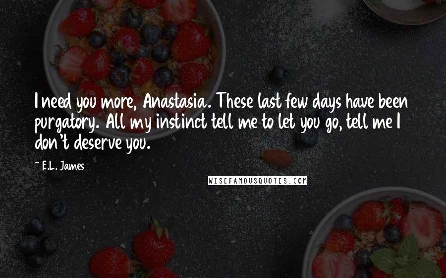 E.L. James Quotes: I need you more, Anastasia. These last few days have been purgatory. All my instinct tell me to let you go, tell me I don't deserve you.