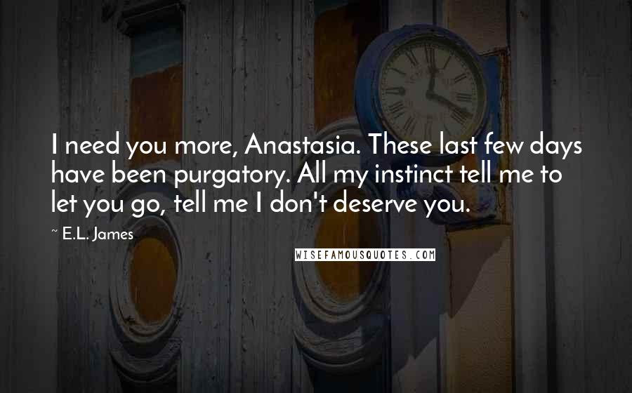 E.L. James Quotes: I need you more, Anastasia. These last few days have been purgatory. All my instinct tell me to let you go, tell me I don't deserve you.