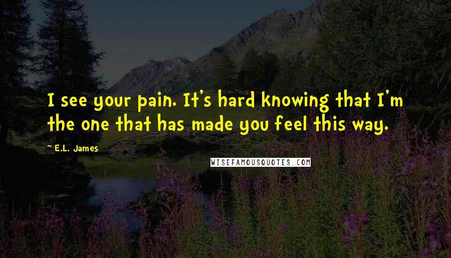 E.L. James Quotes: I see your pain. It's hard knowing that I'm the one that has made you feel this way.