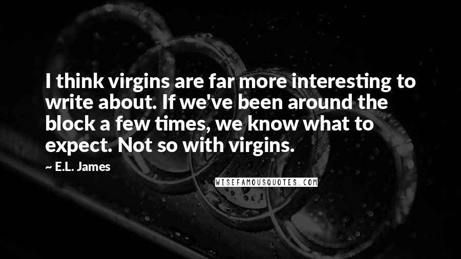 E.L. James Quotes: I think virgins are far more interesting to write about. If we've been around the block a few times, we know what to expect. Not so with virgins.