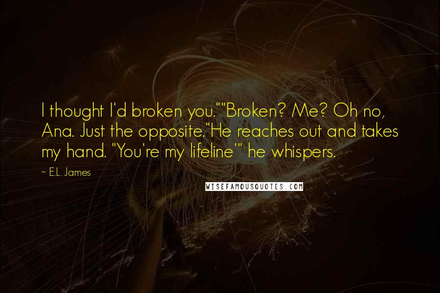 E.L. James Quotes: I thought I'd broken you.""Broken? Me? Oh no, Ana. Just the opposite."He reaches out and takes my hand. "You're my lifeline'" he whispers.