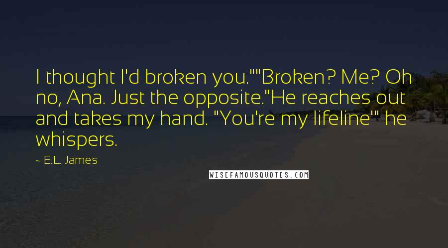 E.L. James Quotes: I thought I'd broken you.""Broken? Me? Oh no, Ana. Just the opposite."He reaches out and takes my hand. "You're my lifeline'" he whispers.