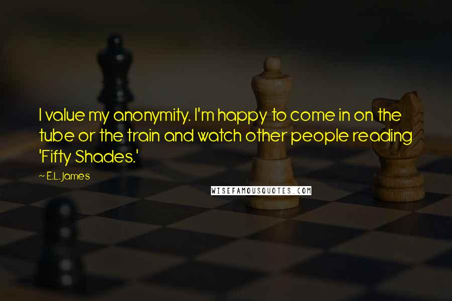 E.L. James Quotes: I value my anonymity. I'm happy to come in on the tube or the train and watch other people reading 'Fifty Shades.'