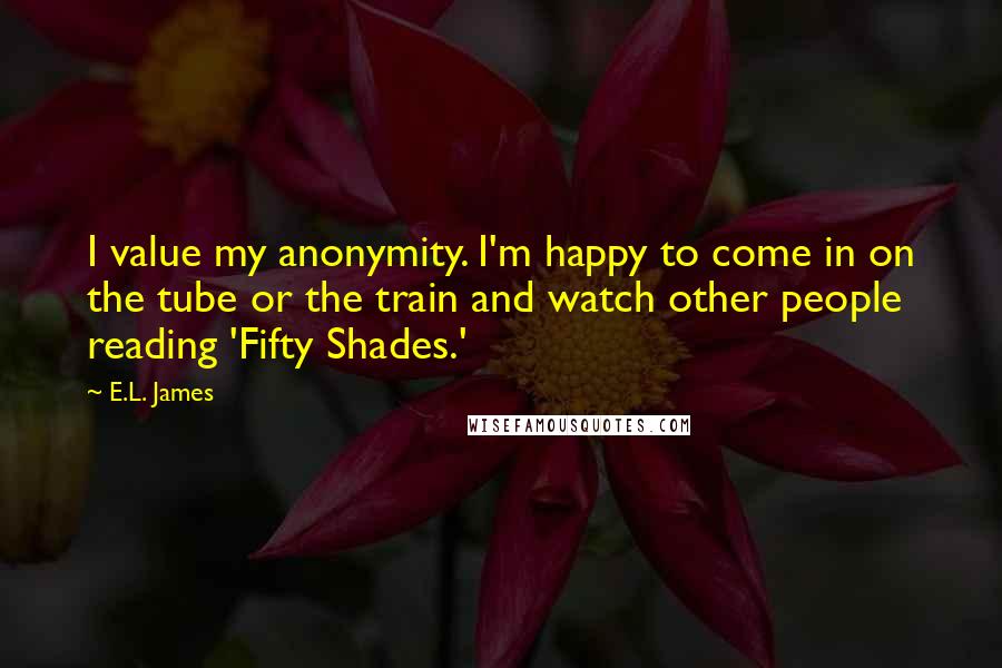 E.L. James Quotes: I value my anonymity. I'm happy to come in on the tube or the train and watch other people reading 'Fifty Shades.'