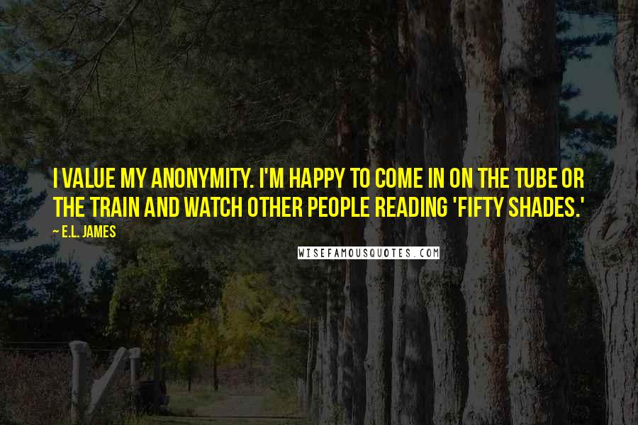 E.L. James Quotes: I value my anonymity. I'm happy to come in on the tube or the train and watch other people reading 'Fifty Shades.'