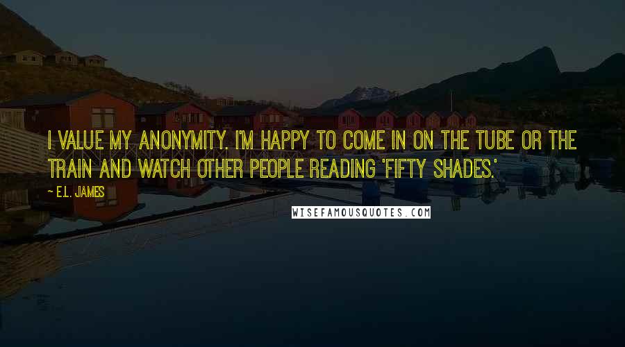 E.L. James Quotes: I value my anonymity. I'm happy to come in on the tube or the train and watch other people reading 'Fifty Shades.'