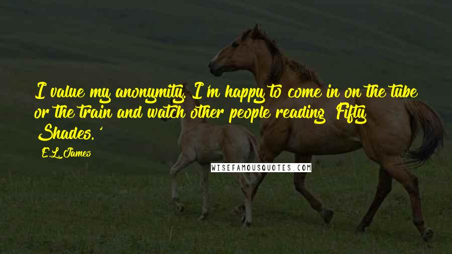 E.L. James Quotes: I value my anonymity. I'm happy to come in on the tube or the train and watch other people reading 'Fifty Shades.'
