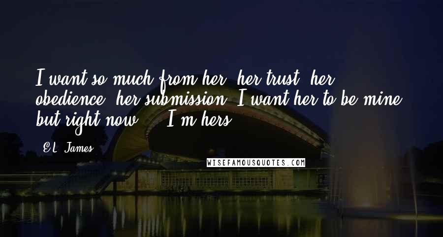 E.L. James Quotes: I want so much from her: her trust, her obedience, her submission. I want her to be mine, but right now ... I'm hers.