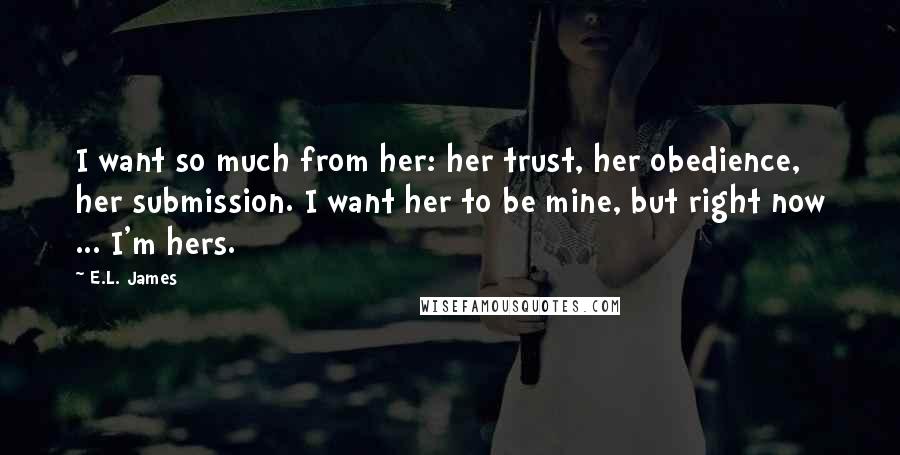 E.L. James Quotes: I want so much from her: her trust, her obedience, her submission. I want her to be mine, but right now ... I'm hers.