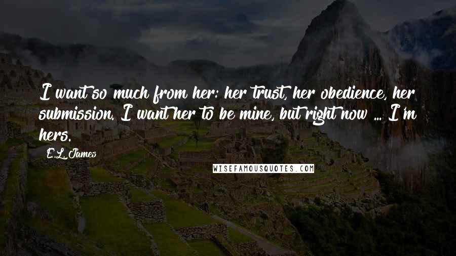 E.L. James Quotes: I want so much from her: her trust, her obedience, her submission. I want her to be mine, but right now ... I'm hers.