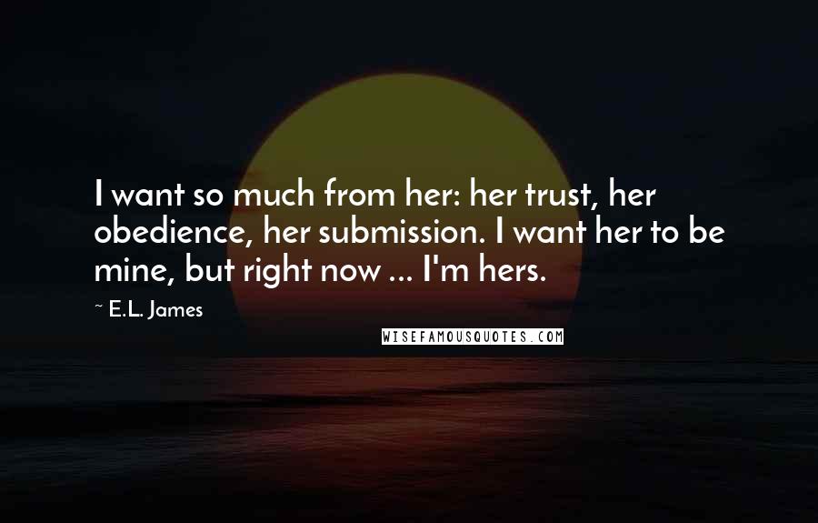 E.L. James Quotes: I want so much from her: her trust, her obedience, her submission. I want her to be mine, but right now ... I'm hers.