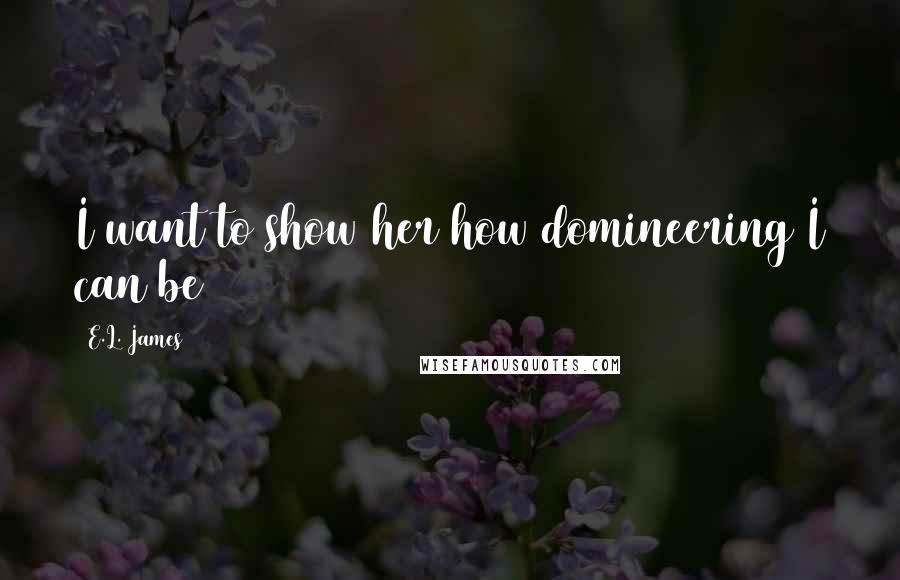 E.L. James Quotes: I want to show her how domineering I can be