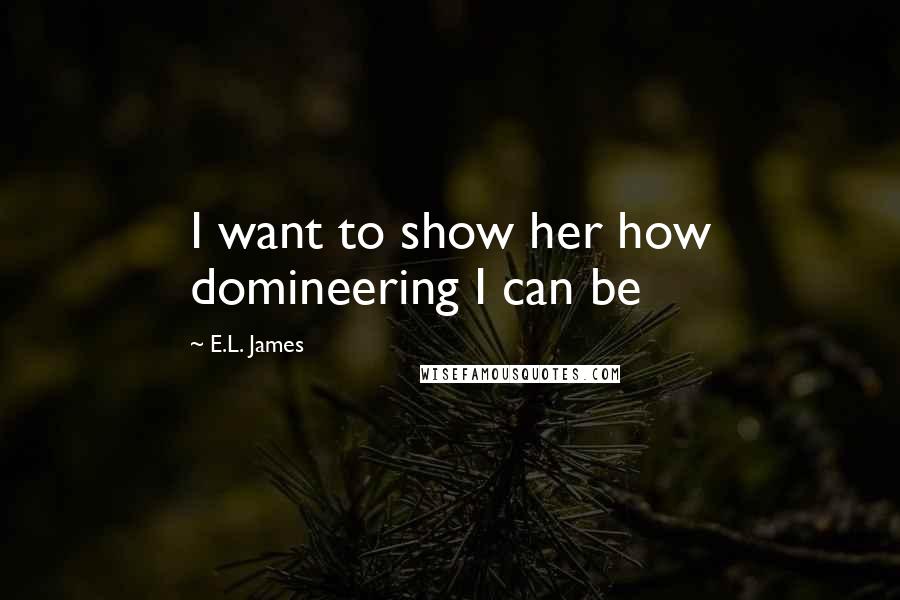 E.L. James Quotes: I want to show her how domineering I can be